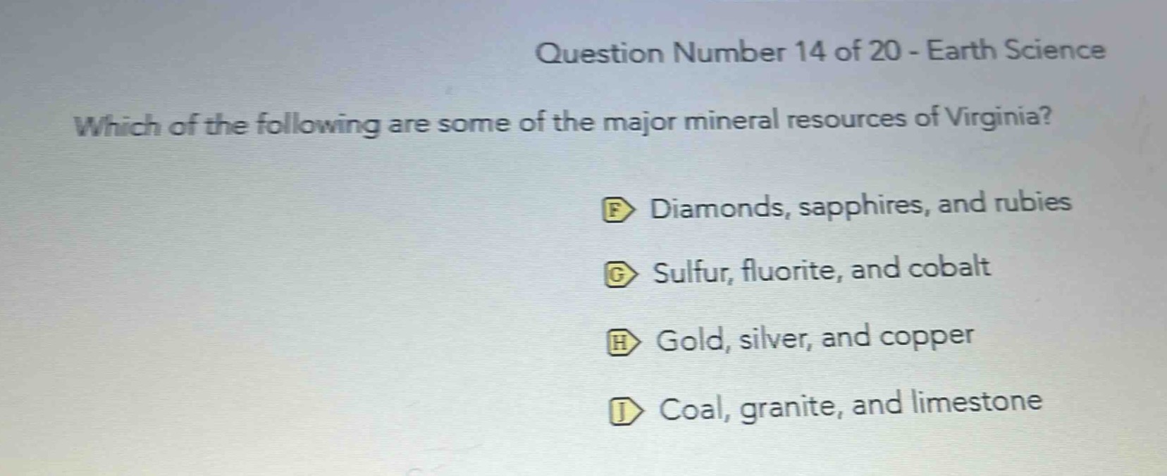 question number 14 of 20 - earth science\nwhich of the following are some of the major mineral resources of virginia?\nf diamonds, sapphires, and rubies\ng sulfur, fluorite, and cobalt\nh gold, silver, and copper\nj coal, granite, and limestone