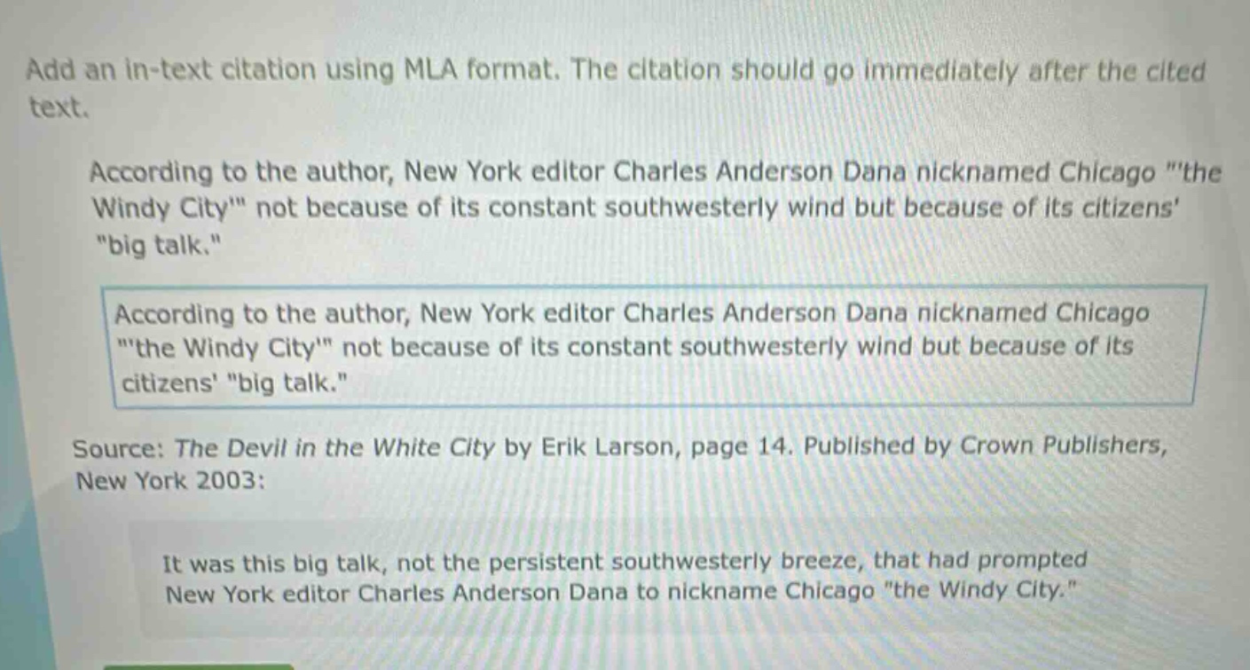 add an in - text citation using mla format. the citation should go immediately after the cited text.\naccording to the author, new york editor charles anderson dana nicknamed chicago \the windy city\ not because of its constant southwesterly wind but because of its citizens \big talk.\\naccording to the author, new york editor charles anderson dana nicknamed chicago \the windy city\ not because of its constant southwesterly wind but because of its citizens \big talk.\\nsource: the devil in the white city by erik larson, page 14. published by crown publishers, new york 2003:\nit was this big talk, not the persistent southwesterly breeze, that had prompted new york editor charles anderson dana to nickname chicago \the windy city.\