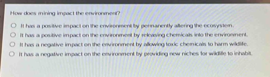 how does mining impact the environment?\no it has a positive impact on the environment by permanently altering the ecosystem.\no it has a positive impact on the environment by releasing chemicals into the environment.\no it has a negative impact on the environment by allowing toxic chemicals to harm wildlife.\no it has a negative impact on the environment by providing new niches for wildlife to inhabit.