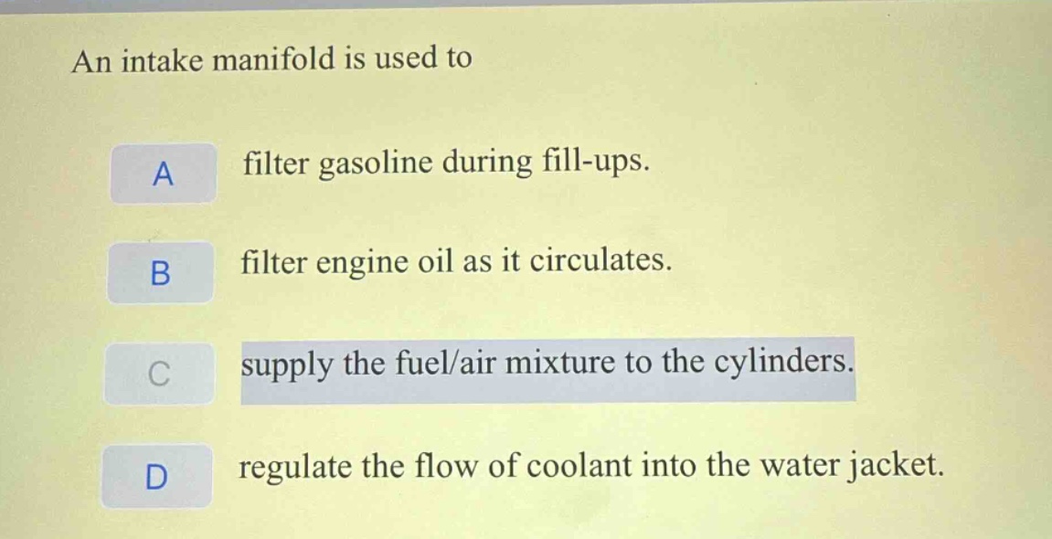 an intake manifold is used to\na filter gasoline during fill - ups.\nb filter engine oil as it circulates.\nc supply the fuel/air mixture to the cylinders.\nd regulate the flow of coolant into the water jacket.