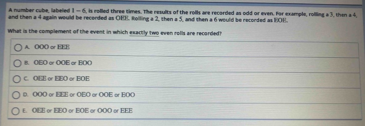 a number cube, labeled 1 - 6, is rolled three times. the results of the rolls are recorded as odd or even. for example, rolling a 3, then a 4, and then a 4 again would be recorded as oee. rolling a 2, then a 5, and then a 6 would be recorded as eoe. what is the complement of the event in which exactly two even rolls are recorded?\na. ooo or eee\nb. oeo or ooe or eoo\nc. oee or eeo or eoe\nd. ooo or eee or oeo or ooe or eoo\ne. oee or eeo or eoe or ooo or eee