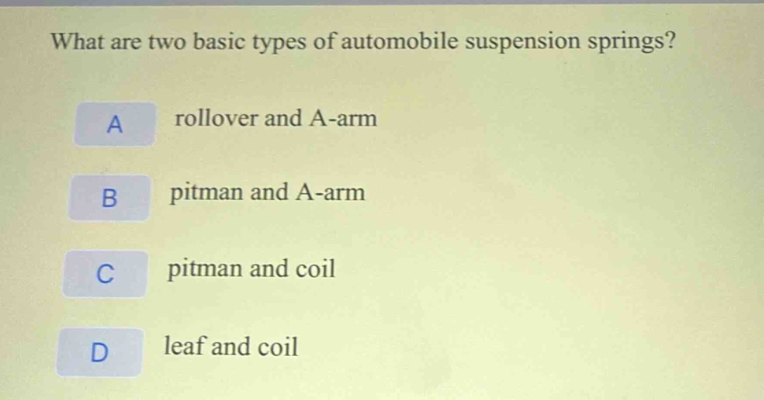 what are two basic types of automobile suspension springs?\na rollover and a - arm\nb pitman and a - arm\nc pitman and coil\nd leaf and coil