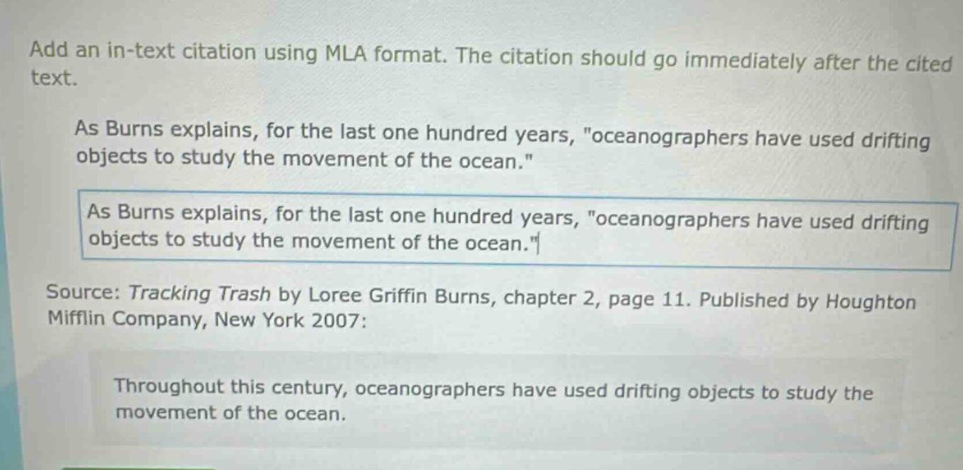 add an in - text citation using mla format. the citation should go immediately after the cited text.\nas burns explains, for the last one hundred years, \oceanographers have used drifting objects to study the movement of the ocean.\\nas burns explains, for the last one hundred years, \oceanographers have used drifting objects to study the movement of the ocean.\\nsource: tracking trash by loree griffin burns, chapter 2, page 11. published by houghton mifflin company, new york 2007:\nthroughout this century, oceanographers have used drifting objects to study the movement of the ocean.