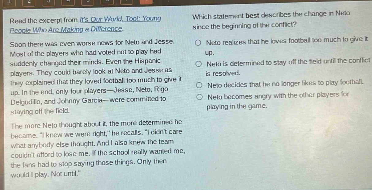 read the excerpt from its our world, too!: young people who are making a difference. soon there was even worse news for neto and jesse. most of the players who had voted not to play had suddenly changed their minds. even the hispanic players. they could barely look at neto and jesse as they explained that they loved football too much to give it up. in the end, only four players—jesse, neto, rigo delgudillo, and johnny garcia—were committed to staying off the field. the more neto thought about it, the more determined he became. “i knew we were right,” he recalls. “i didnt care what anybody else thought. and i also knew the team couldnt afford to lose me. if the school really wanted me, the fans had to stop saying those things. only then would i play. not until.” which statement best describes the change in neto since the beginning of the conflict? neto realizes that he loves football too much to give it up. neto is determined to stay off the field until the conflict is resolved. neto decides that he no longer likes to play football. neto becomes angry with the other players for playing in the game.