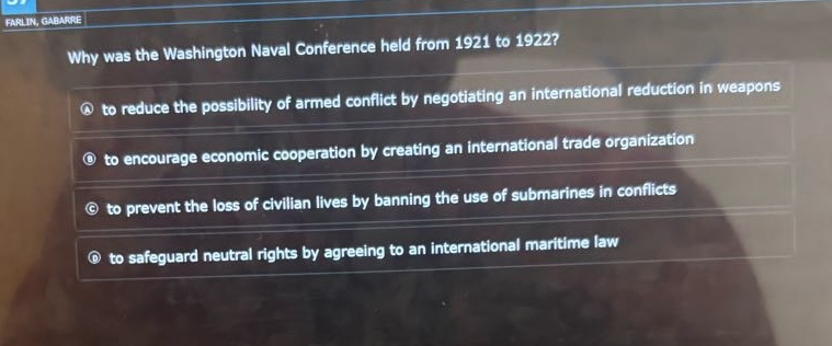 why was the washington naval conference held from 1921 to 1922?\na to reduce the possibility of armed conflict by negotiating an international reduction in weapons\nb to encourage economic cooperation by creating an international trade organization\nc to prevent the loss of civilian lives by banning the use of submarines in conflicts\nd to safeguard neutral rights by agreeing to an international maritime law