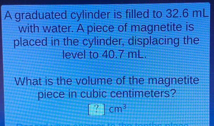 a graduated cylinder is filled to 32.6 ml with water. a piece of magnetite is placed in the cylinder, displacing the level to 40.7 ml. what is the volume of the magnetite piece in cubic centimeters? ? cm³