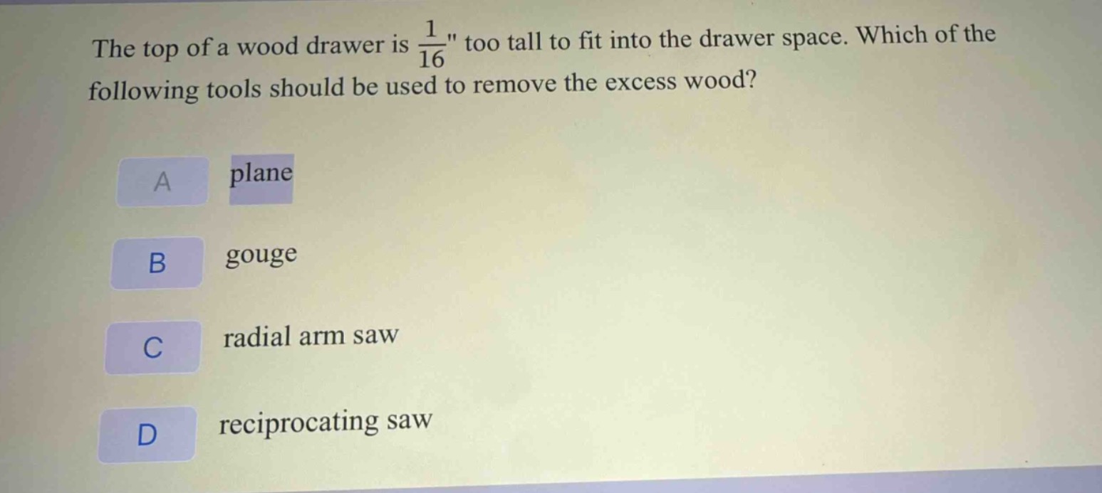 the top of a wood drawer is $\frac{1}{16}$\ too tall to fit into the drawer space. which of the following tools should be used to remove the excess wood?\na plane\nb gouge\nc radial arm saw\nd reciprocating saw