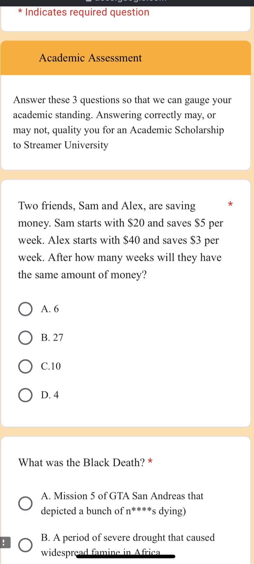 * indicates required question\nacademic assessment\nanswer these 3 questions so that we can gauge your academic standing. answering correctly may, or may not, quality you for an academic scholarship to streamer university\ntwo friends, sam and alex, are saving money. sam starts with $20 and saves $5 per week. alex starts with $40 and saves $3 per week. after how many weeks will they have the same amount of money?\na. 6\nb. 27\nc.10\nd. 4\nwhat was the black death? *\na. mission 5 of gta san andreas that depicted a bunch of n****s dying)\nb. a period of severe drought that caused widespread famine in africa