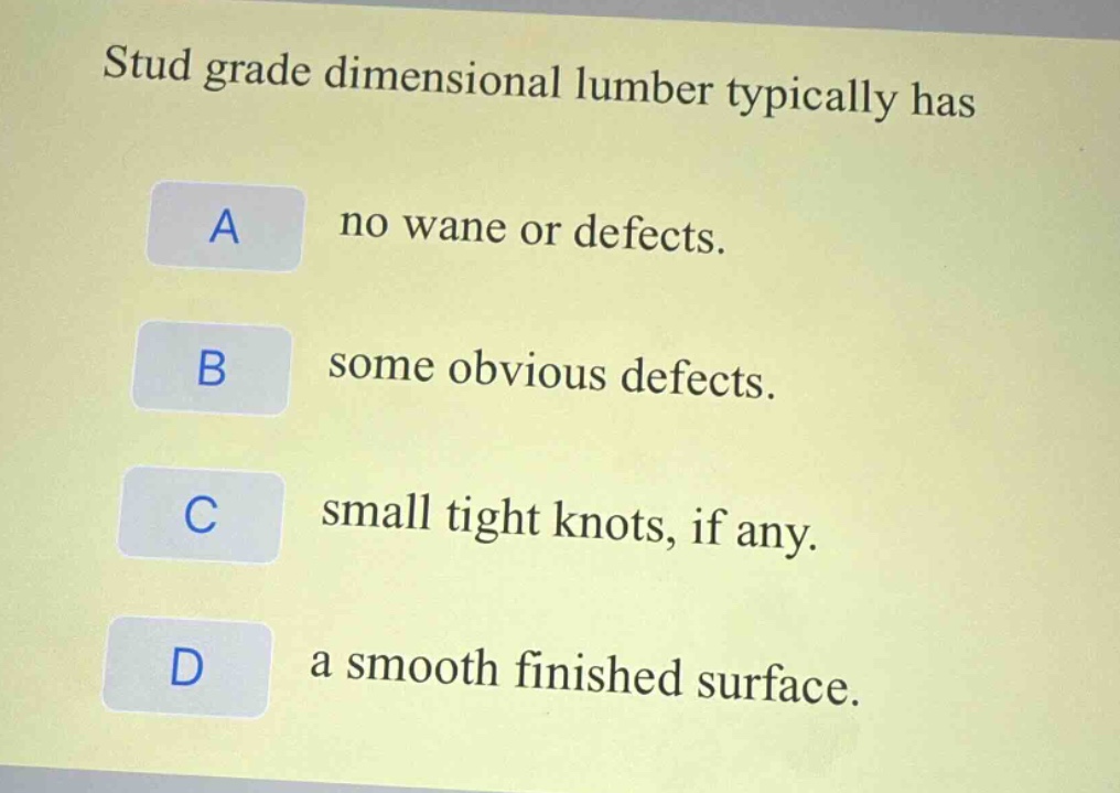stud grade dimensional lumber typically has\na no wane or defects.\nb some obvious defects.\nc small tight knots, if any.\nd a smooth finished surface.