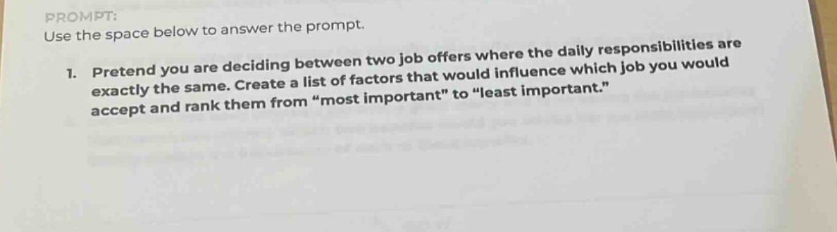 prompt: use the space below to answer the prompt. 1. pretend you are deciding between two job offers where the daily responsibilities are exactly the same. create a list of factors that would influence which job you would accept and rank them from “most important” to “least important.”