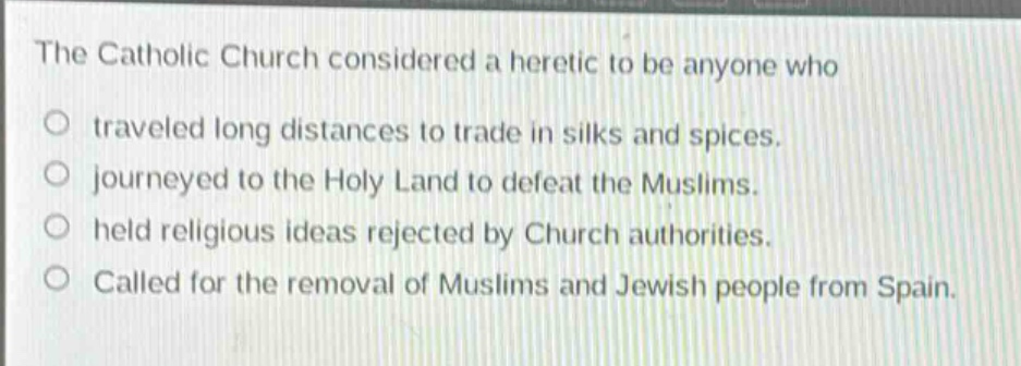 the catholic church considered a heretic to be anyone who\no traveled long distances to trade in silks and spices.\no journeyed to the holy land to defeat the muslims.\no held religious ideas rejected by church authorities.\no called for the removal of muslims and jewish people from spain.
