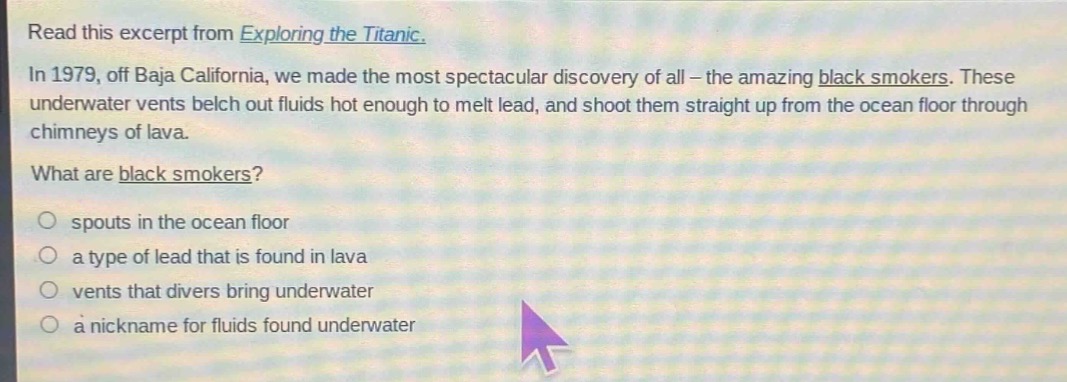 read this excerpt from exploring the titanic. in 1979, off baja california, we made the most spectacular discovery of all - the amazing black smokers. these underwater vents belch out fluids hot enough to melt lead, and shoot them straight up from the ocean floor through chimneys of lava. what are black smokers? spouts in the ocean floor a type of lead that is found in lava vents that divers bring underwater a nickname for fluids found underwater