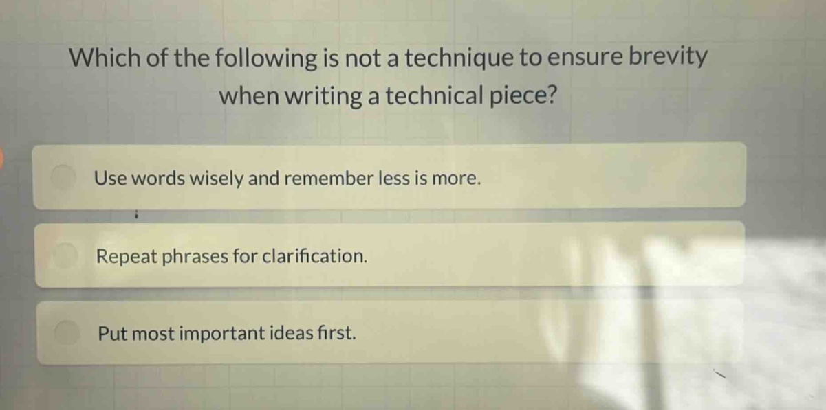 which of the following is not a technique to ensure brevity when writing a technical piece?\nuse words wisely and remember less is more.\nrepeat phrases for clarification.\nput most important ideas first.
