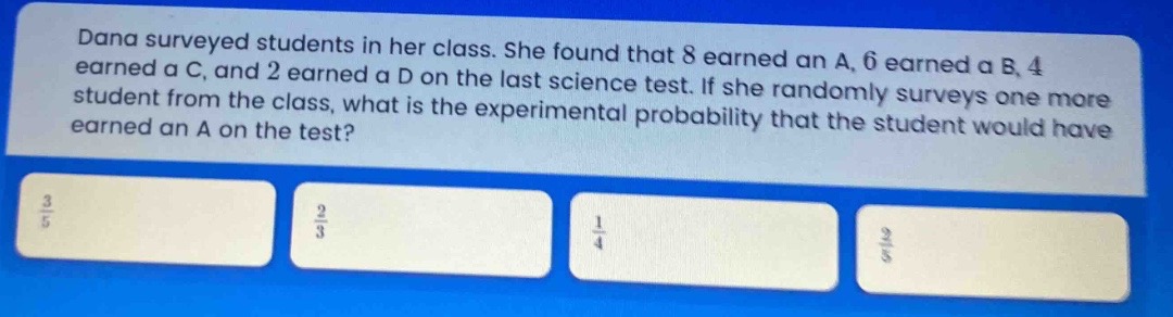 dana surveyed students in her class. she found that 8 earned an a, 6 earned a b, 4 earned a c, and 2 earned a d on the last science test. if she randomly surveys one more student from the class, what is the experimental probability that the student would have earned an a on the test?