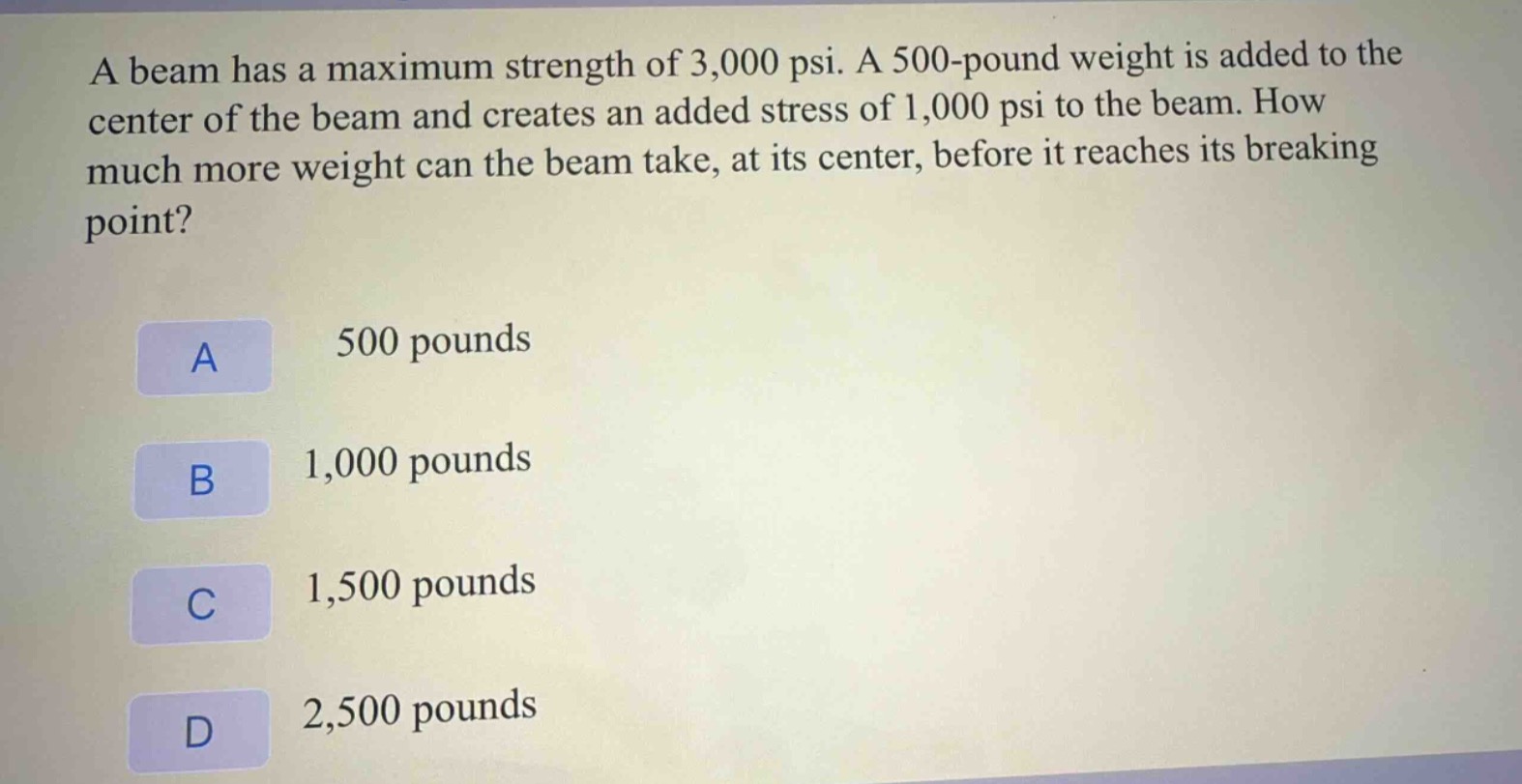 a beam has a maximum strength of 3,000 psi. a 500 - pound weight is added to the center of the beam and creates an added stress of 1,000 psi to the beam. how much more weight can the beam take, at its center, before it reaches its breaking point?\na 500 pounds\nb 1,000 pounds\nc 1,500 pounds\nd 2,500 pounds