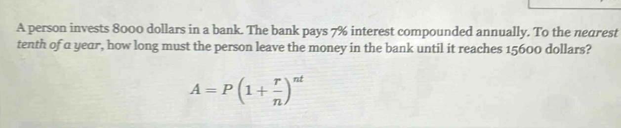 a person invests 8000 dollars in a bank. the bank pays 7% interest compounded annually. to the nearest tenth of a year, how long must the person leave the money in the bank until it reaches 15600 dollars?\n\n$a = p(1+\frac{r}{n})^{nt}$