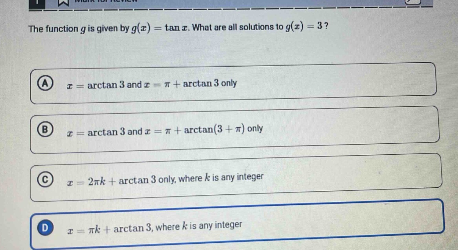 the function $g$ is given by $g(x)=\tan x$. what are all solutions to $g(x)=3$?\n(a) $x = arctan 3$ and $x=pi+arctan 3$ only\n(b) $x = arctan 3$ and $x=pi+arctan(3 + pi)$ only\n(c) $x = 2pi k+arctan 3$ only, where $k$ is any integer\n(d) $x=pi k+arctan 3$, where $k$ is any integer