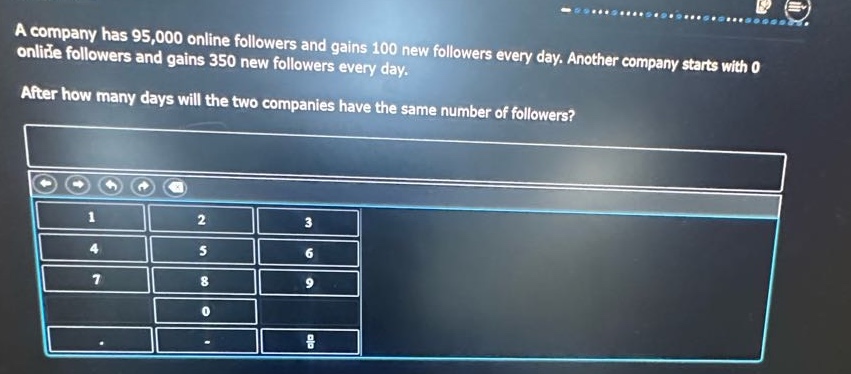 a company has 95,000 online followers and gains 100 new followers every day. another company starts with 0 online followers and gains 350 new followers every day. after how many days will the two companies have the same number of followers?