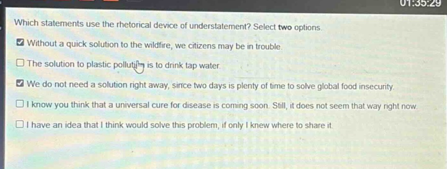 which statements use the rhetorical device of understatement? select two options.\nwithout a quick solution to the wildfire, we citizens may be in trouble.\nthe solution to plastic pollution is to drink tap water.\nwe do not need a solution right away, since two days is plenty of time to solve global food insecurity.\ni know you think that a universal cure for disease is coming soon. still, it does not seem that way right now.\ni have an idea that i think would solve this problem, if only i knew where to share it.