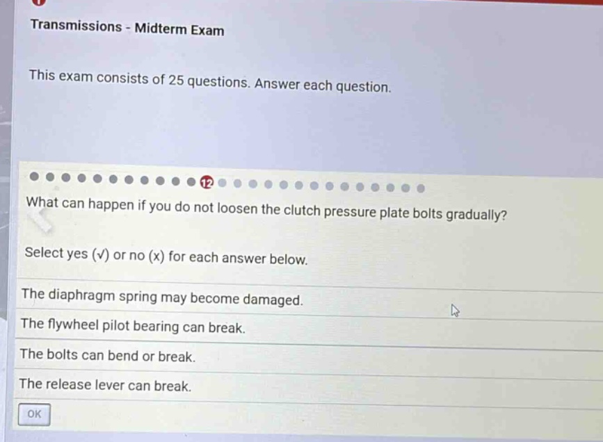 transmissions - midterm exam\nthis exam consists of 25 questions. answer each question.\n12\nwhat can happen if you do not loosen the clutch pressure plate bolts gradually?\nselect yes (√) or no (x) for each answer below.\nthe diaphragm spring may become damaged.\nthe flywheel pilot bearing can break.\nthe bolts can bend or break.\nthe release lever can break.\nok