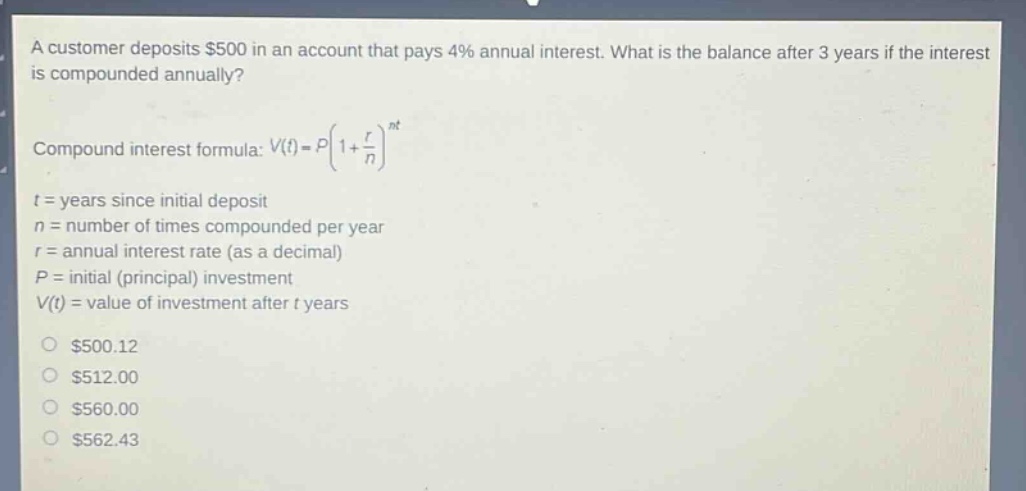 a customer deposits $500 in an account that pays 4% annual interest. what is the balance after 3 years if the interest is compounded annually?\ncompound interest formula: $v(t)=p(1 + \\frac{r}{n})^{nt}$\nt = years since initial deposit\nn = number of times compounded per year\nr = annual interest rate (as a decimal)\np = initial (principal) investment\nv(t) = value of investment after t years\n$500.12\n$512.00\n$560.00\n$562.43