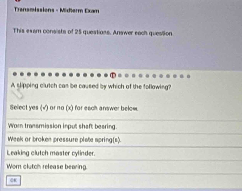 transmissions - midterm exam\nthis exam consists of 25 questions. answer each question.\na slipping clutch can be caused by which of the following?\nselect yes (√) or no (x) for each answer below.\nworn transmission input shaft bearing.\nweak or broken pressure plate spring(s).\nleaking clutch master cylinder.\nworn clutch release bearing.