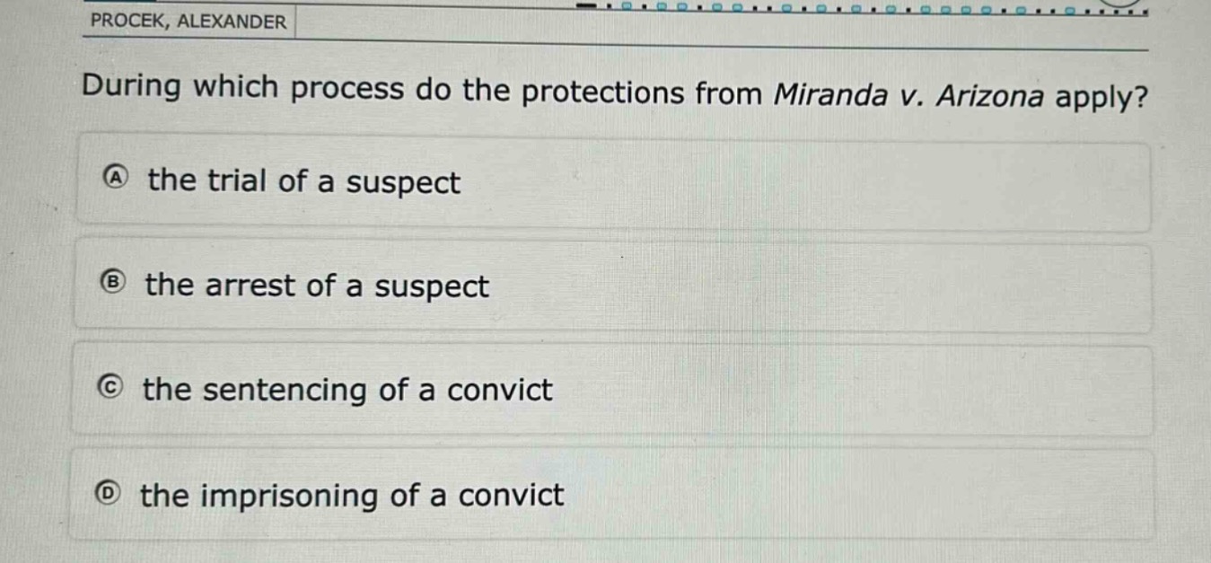 during which process do the protections from miranda v. arizona apply?\na the trial of a suspect\nb the arrest of a suspect\nc the sentencing of a convict\nd the imprisoning of a convict