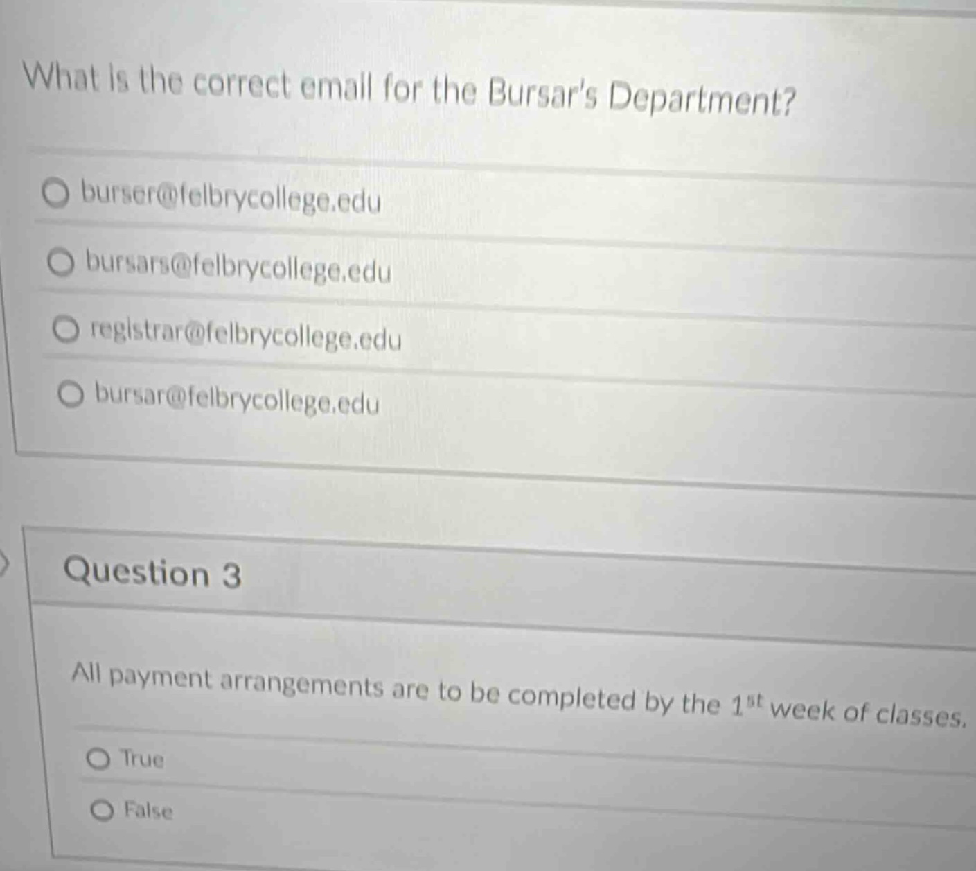 what is the correct email for the bursars department?\nburser@felbrycollege.edu\nbursars@felbrycollege.edu\nregistrar@felbrycollege.edu\nbursar@felbrycollege.edu\nquestion 3\nall payment arrangements are to be completed by the 1st week of classes.\ntrue\nfalse