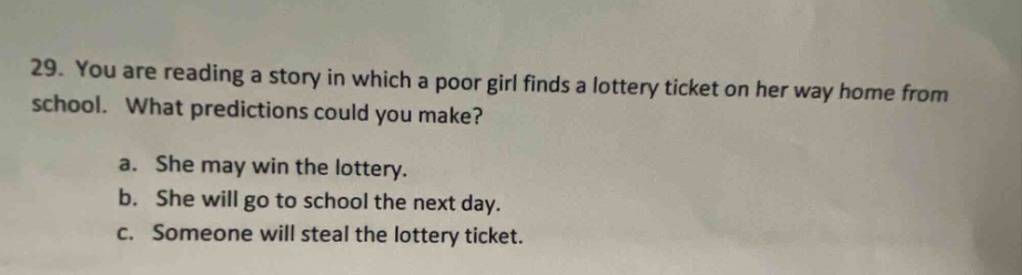 29. you are reading a story in which a poor girl finds a lottery ticket on her way home from school. what predictions could you make?\na. she may win the lottery.\nb. she will go to school the next day.\nc. someone will steal the lottery ticket.
