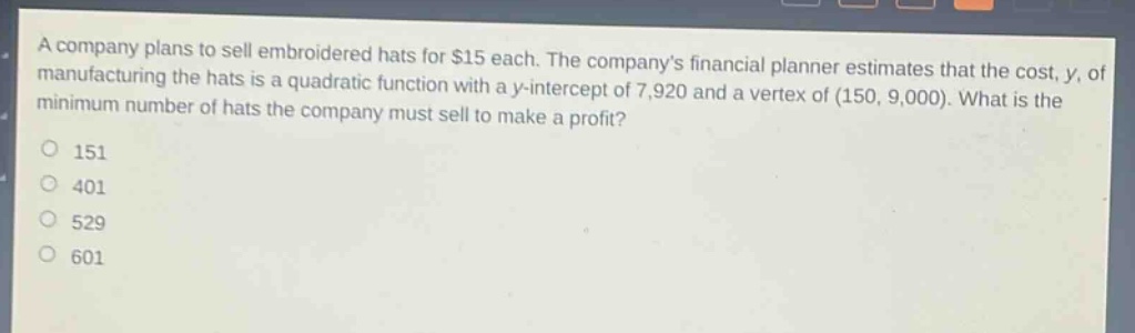 a company plans to sell embroidered hats for $15 each. the companys financial planner estimates that the cost, y, of manufacturing the hats is a quadratic function with a y - intercept of 7,920 and a vertex of (150, 9,000). what is the minimum number of hats the company must sell to make a profit?\n151\n401\n529\n601