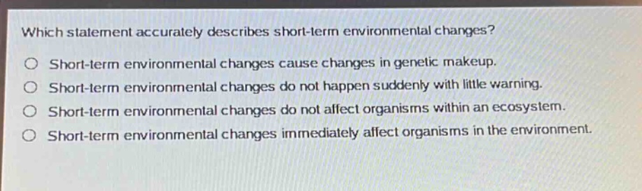 which statement accurately describes short - term environmental changes?\no short - term environmental changes cause changes in genetic makeup.\no short - term environmental changes do not happen suddenly with little warning.\no short - term environmental changes do not affect organisms within an ecosystem.\no short - term environmental changes immediately affect organisms in the environment.