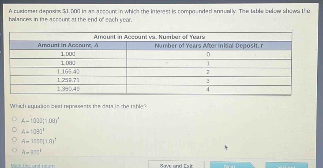 a customer deposits $1,000 in an account in which the interest is compounded annually. the table below shows the balances in the account at the end of each year.\n\n| amount in account vs. number of years | |\n|--|--|--|\n| amount in account, a | number of years after initial deposit, t |\n| 1,000 | 0 |\n| 1,080 | 1 |\n| 1,166.40 | 2 |\n| 1,259.71 | 3 |\n| 1,360.49 | 4 |\n\nwhich equation best represents the data in the table?\n\n$a = 1000(1.08)^t$\n$a = 1080^t$\n$a = 1000(1.8)^t$\n$a = 800^t$