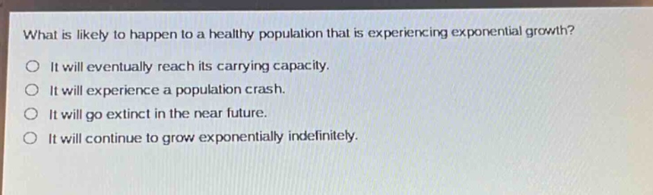 what is likely to happen to a healthy population that is experiencing exponential growth?\no it will eventually reach its carrying capacity.\no it will experience a population crash.\no it will go extinct in the near future.\no it will continue to grow exponentially indefinitely.