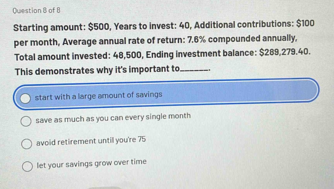 question 8 of 8\nstarting amount: $500, years to invest: 40, additional contributions: $100 per month, average annual rate of return: 7.6% compounded annually, total amount invested: 48,500, ending investment balance: $289,279.40.\nthis demonstrates why its important to_______.\nstart with a large amount of savings\nsave as much as you can every single month\navoid retirement until youre 75\nlet your savings grow over time