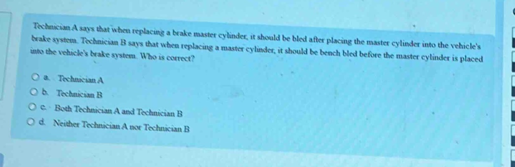 technician a says that when replacing a brake master cylinder, it should be bled after placing the master cylinder into the vehicles brake system. technician b says that when replacing a master cylinder, it should be bench bled before the master cylinder is placed into the vehicles brake system. who is correct?\n\na. technician a\n\nb. technician b\n\nc. both technician a and technician b\n\nd. neither technician a nor technician b