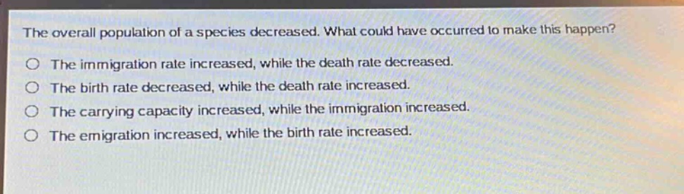 the overall population of a species decreased. what could have occurred to make this happen?\no the immigration rate increased, while the death rate decreased.\no the birth rate decreased, while the death rate increased.\no the carrying capacity increased, while the immigration increased.\no the emigration increased, while the birth rate increased.