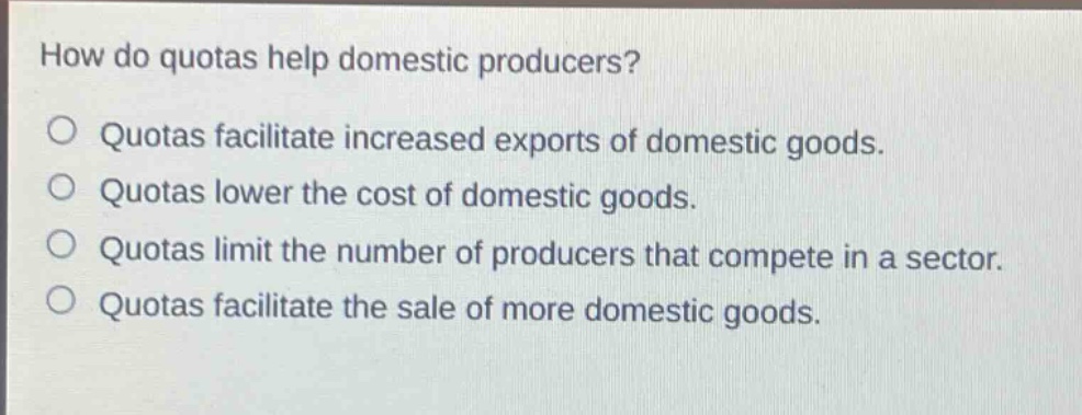 how do quotas help domestic producers?\no quotas facilitate increased exports of domestic goods.\no quotas lower the cost of domestic goods.\no quotas limit the number of producers that compete in a sector.\no quotas facilitate the sale of more domestic goods.