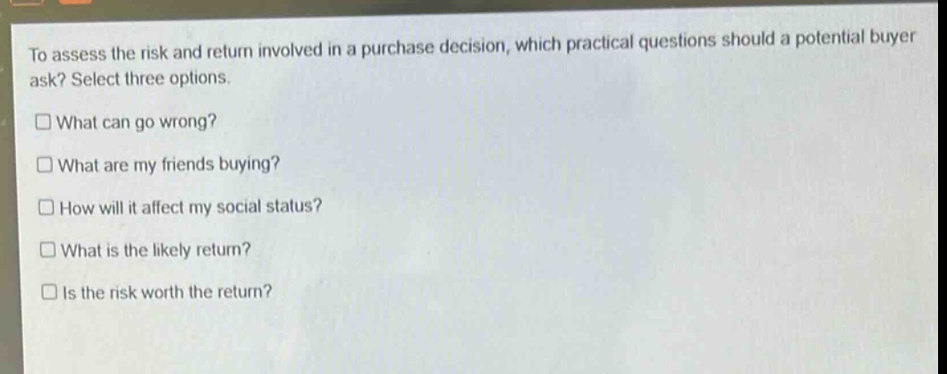 to assess the risk and return involved in a purchase decision, which practical questions should a potential buyer ask? select three options.\n□ what can go wrong?\n□ what are my friends buying?\n□ how will it affect my social status?\n□ what is the likely return?\n□ is the risk worth the return?