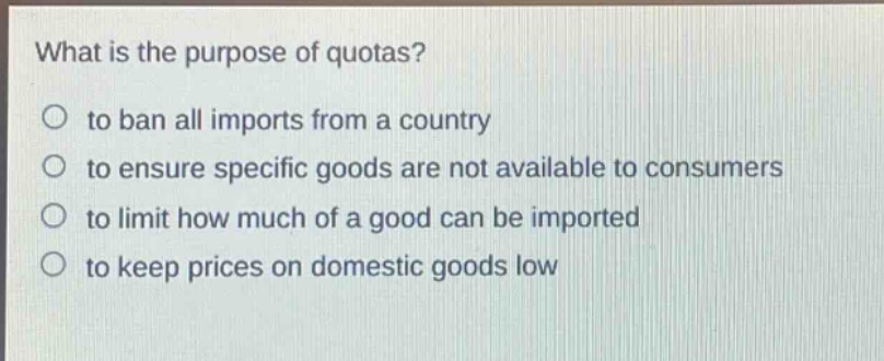 what is the purpose of quotas?\n○ to ban all imports from a country\n○ to ensure specific goods are not available to consumers\n○ to limit how much of a good can be imported\n○ to keep prices on domestic goods low