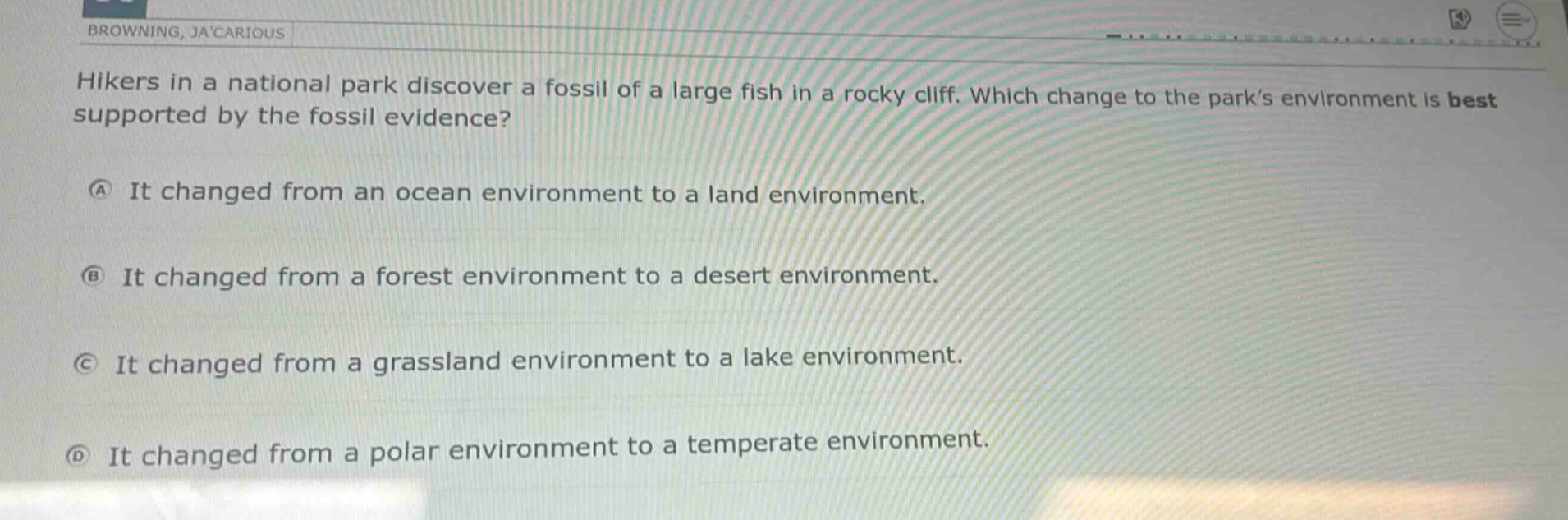 hikers in a national park discover a fossil of a large fish in a rocky cliff. which change to the park’s environment is best supported by the fossil evidence?\na it changed from an ocean environment to a land environment.\nb it changed from a forest environment to a desert environment.\nc it changed from a grassland environment to a lake environment.\nd it changed from a polar environment to a temperate environment.