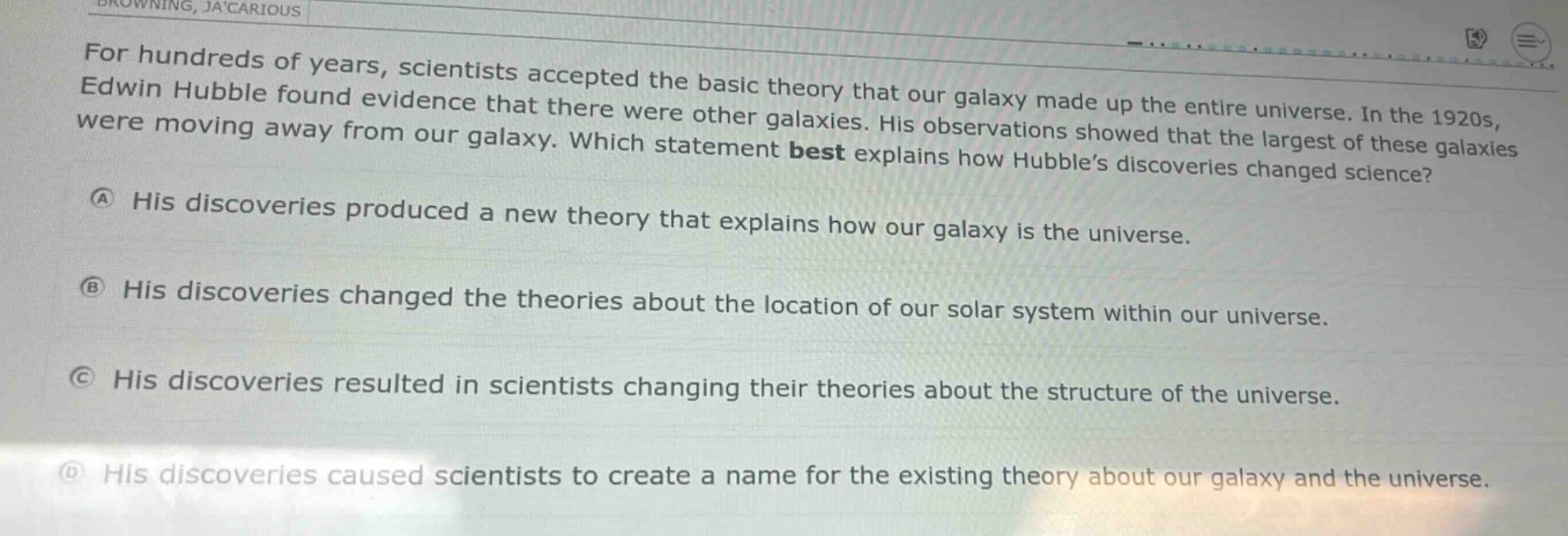for hundreds of years, scientists accepted the basic theory that our galaxy made up the entire universe. in the 1920s, edwin hubble found evidence that there were other galaxies. his observations showed that the largest of these galaxies were moving away from our galaxy. which statement best explains how hubble’s discoveries changed science?\na his discoveries produced a new theory that explains how our galaxy is the universe.\nb his discoveries changed the theories about the location of our solar system within our universe.\nc his discoveries resulted in scientists changing their theories about the structure of the universe.\nd his discoveries caused scientists to create a name for the existing theory about our galaxy and the universe.
