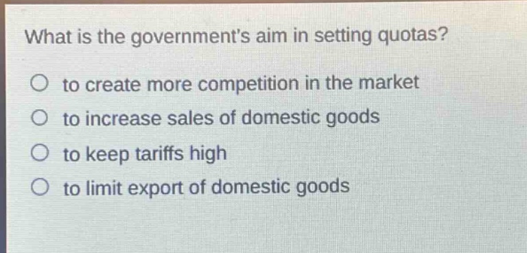 what is the governments aim in setting quotas?\n○ to create more competition in the market\n○ to increase sales of domestic goods\n○ to keep tariffs high\n○ to limit export of domestic goods