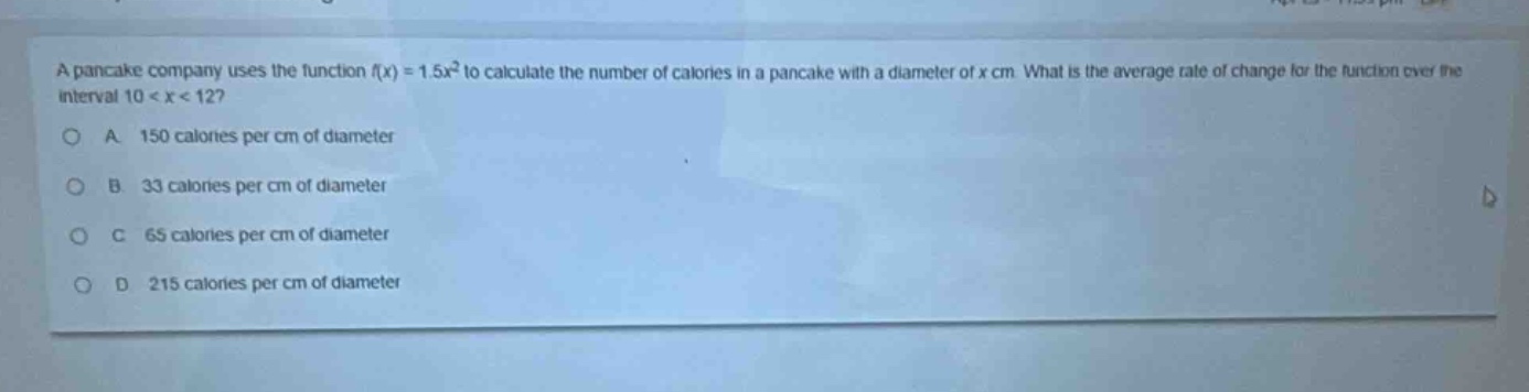 a pancake company uses the function (f(x)=1.5x^{2}) to calculate the number of calories in a pancake with a diameter of (x) cm. what is the average rate of change for the function over the interval (10 < x < 12)?\na. 150 calories per cm of diameter\nb. 33 calories per cm of diameter\nc. 65 calories per cm of diameter\nd. 215 calories per cm of diameter