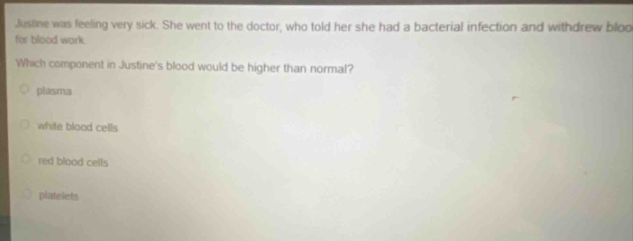 justine was feeling very sick. she went to the doctor, who told her she had a bacterial infection and withdrew blood for blood work. which component in justines blood would be higher than normal?\nplasma\nwhite blood cells\nred blood cells\nplatelets
