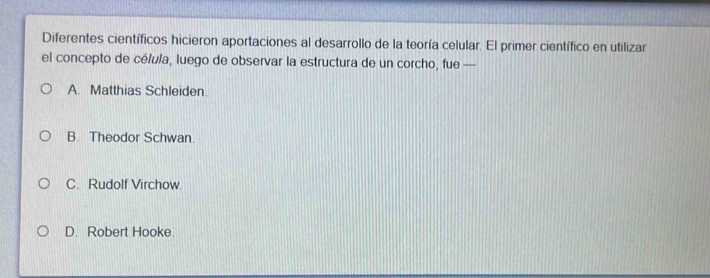 diferentes científicos hicieron aportaciones al desarrollo de la teoría celular. el primer científico en utilizar el concepto de célula, luego de observar la estructura de un corcho, fue —\n○ a. matthias schleiden.\n○ b. theodor schwan.\n○ c. rudolf virchow.\n○ d. robert hooke.