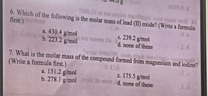 6. which of the following is the molar mass of lead (ii) oxide? (write a formula first.)\n a. 430.4 g/mol\n b. 223.2 g/mol\n c. 239.2 g/mol\n d. none of these\n7. what is the molar mass of the compound formed from magnesium and iodine? (write a formula first.)\n a. 151.2 g/mol\n b. 278.1 g/mol\n c. 175.5 g/mol\n d. none of these