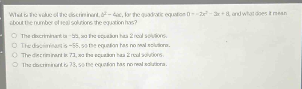 what is the value of the discriminant, $b^{2}-4ac$, for the quadratic equation $0 = -2x^{2}-3x + 8$, and what does it mean about the number of real solutions the equation has?\nthe discriminant is -55, so the equation has 2 real solutions.\nthe discriminant is -55, so the equation has no real solutions.\nthe discriminant is 73, so the equation has 2 real solutions.\nthe discriminant is 73, so the equation has no real solutions.