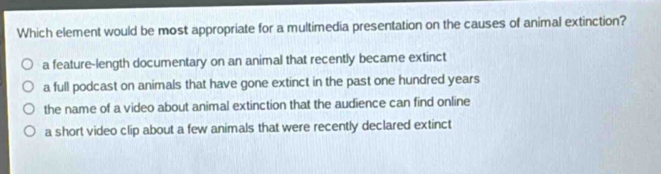 which element would be most appropriate for a multimedia presentation on the causes of animal extinction?\no a feature - length documentary on an animal that recently became extinct\no a full podcast on animals that have gone extinct in the past one hundred years\no the name of a video about animal extinction that the audience can find online\no a short video clip about a few animals that were recently declared extinct
