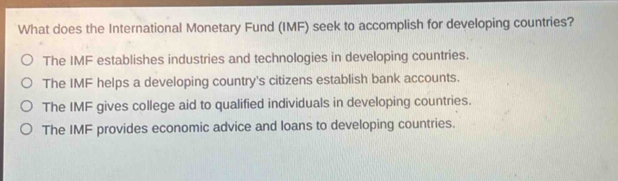what does the international monetary fund (imf) seek to accomplish for developing countries?\no the imf establishes industries and technologies in developing countries.\no the imf helps a developing countrys citizens establish bank accounts.\no the imf gives college aid to qualified individuals in developing countries.\no the imf provides economic advice and loans to developing countries.