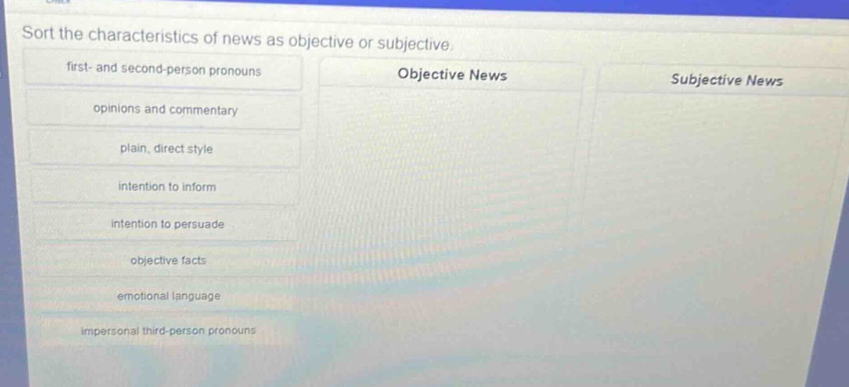 sort the characteristics of news as objective or subjective. first - and second - person pronouns opinions and commentary plain, direct style intention to inform intention to persuade objective facts emotional language impersonal third - person pronouns